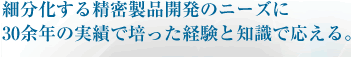 細分化する精密製品開発のニーズに30余年の実績で培った経験と知識で応える。